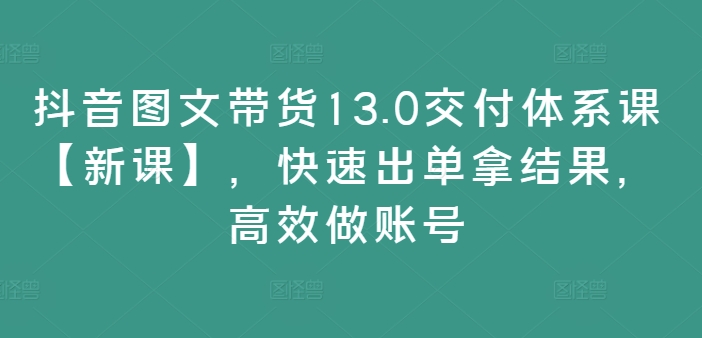 抖音图文带货13.0交付体系课【新课】，快速出单拿结果，高效做账号-森森项目库