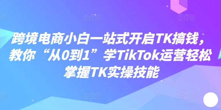 跨境电商小白一站式开启TK搞钱，教你“从0到1”学TikTok运营轻松掌握TK实操技能-森森项目库
