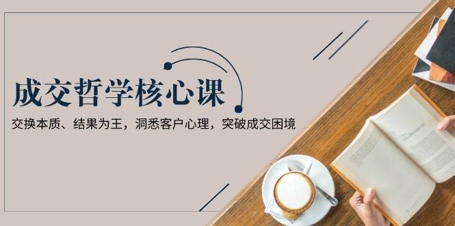 成交哲学课，交换本质、结果为王，洞悉客户心理，突破成交困境-森森项目库