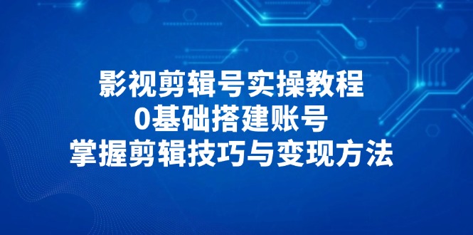 影视剪辑号实操教程，0基础搭建账号，掌握剪辑技巧与变现方法-森森项目库