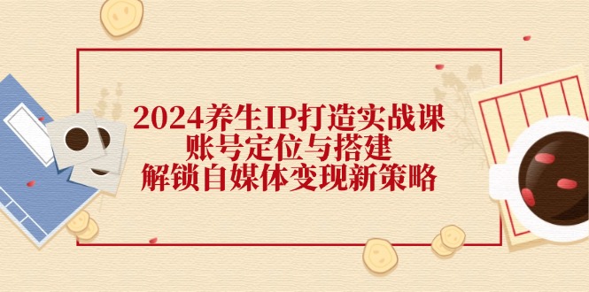 2024养生IP打造实战课：账号定位与搭建，解锁自媒体变现新策略-森森项目库