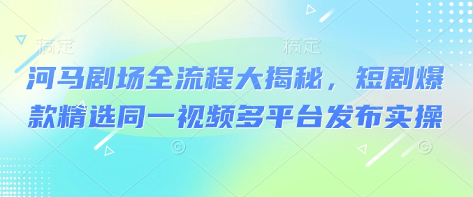 河马剧场全流程大揭秘，短剧爆款精选同一视频多平台发布实操-森森项目库