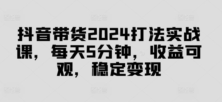 抖音带货2024打法实战课，每天5分钟，收益可观，稳定变现【揭秘】-森森项目库