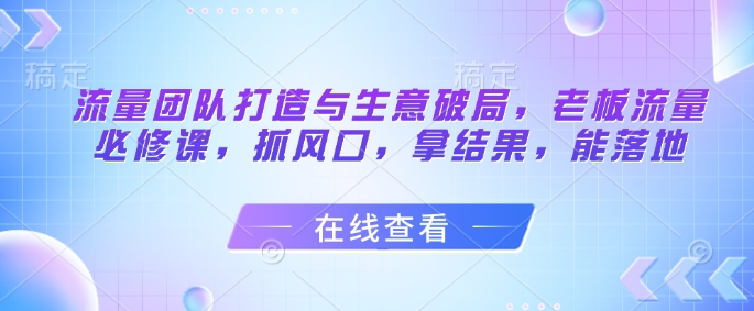 流量团队打造与生意破局，老板流量必修课，抓风口，拿结果，能落地-森森项目库