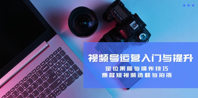 视频号运营入门与提升：定位策略与操作技巧，爆款短视频选题与拍摄-森森项目库