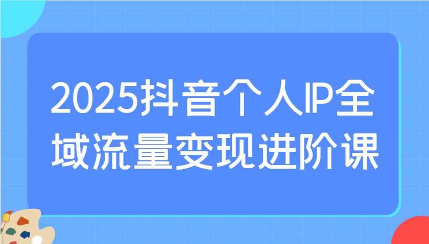 2025抖音个人IP全域流量变现进阶课：选爆品、抖音付费投流、千川投流实操及优化等-森森项目库