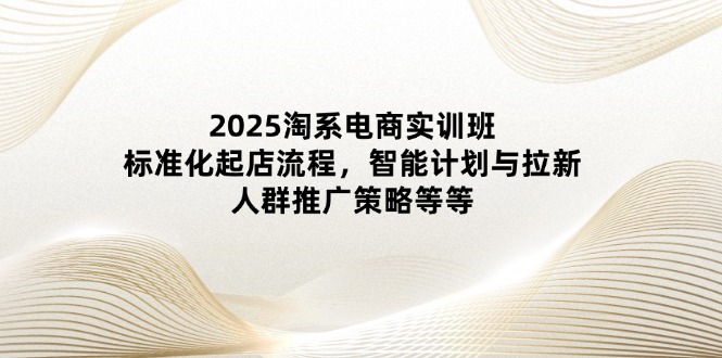 2025淘系电商实训班：标准化起店流程，智能计划与拉新，人群推广策略等等-森森项目库