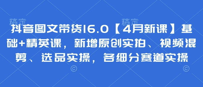 抖音图文带货16.0【4月新课】基础+精英课，新增原创实拍、视频混剪、选品实操，各细分赛道实操-森森项目库