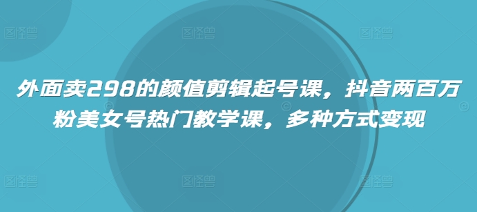 外面卖298的颜值剪辑起号课，抖音两百万粉美女号热门教学课，多种方式变现-森森项目库