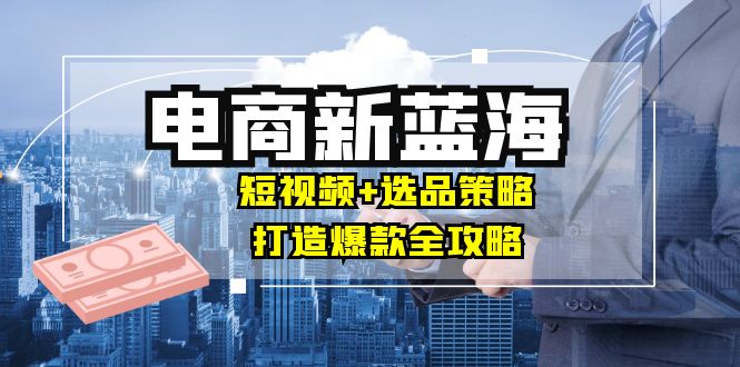 商家必看电商新蓝海：短视频+选品策略，打造爆款全攻略，月入10w+-森森项目库