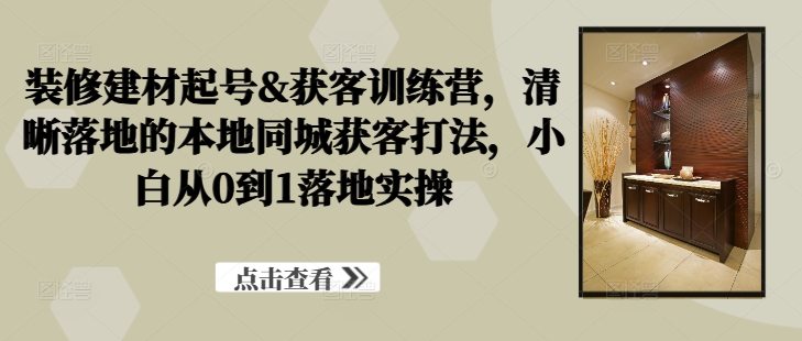 装修建材起号&获客训练营，​清晰落地的本地同城获客打法，小白从0到1落地实操-森森项目库