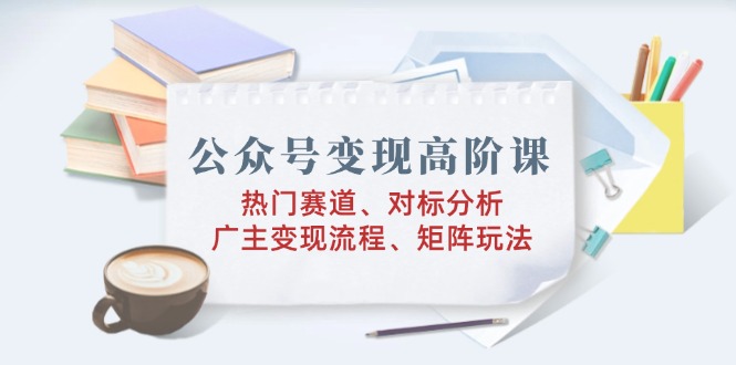 公众号变现高阶课：热门赛道、对标分析、广告主变现流程、矩阵玩法-森森项目库